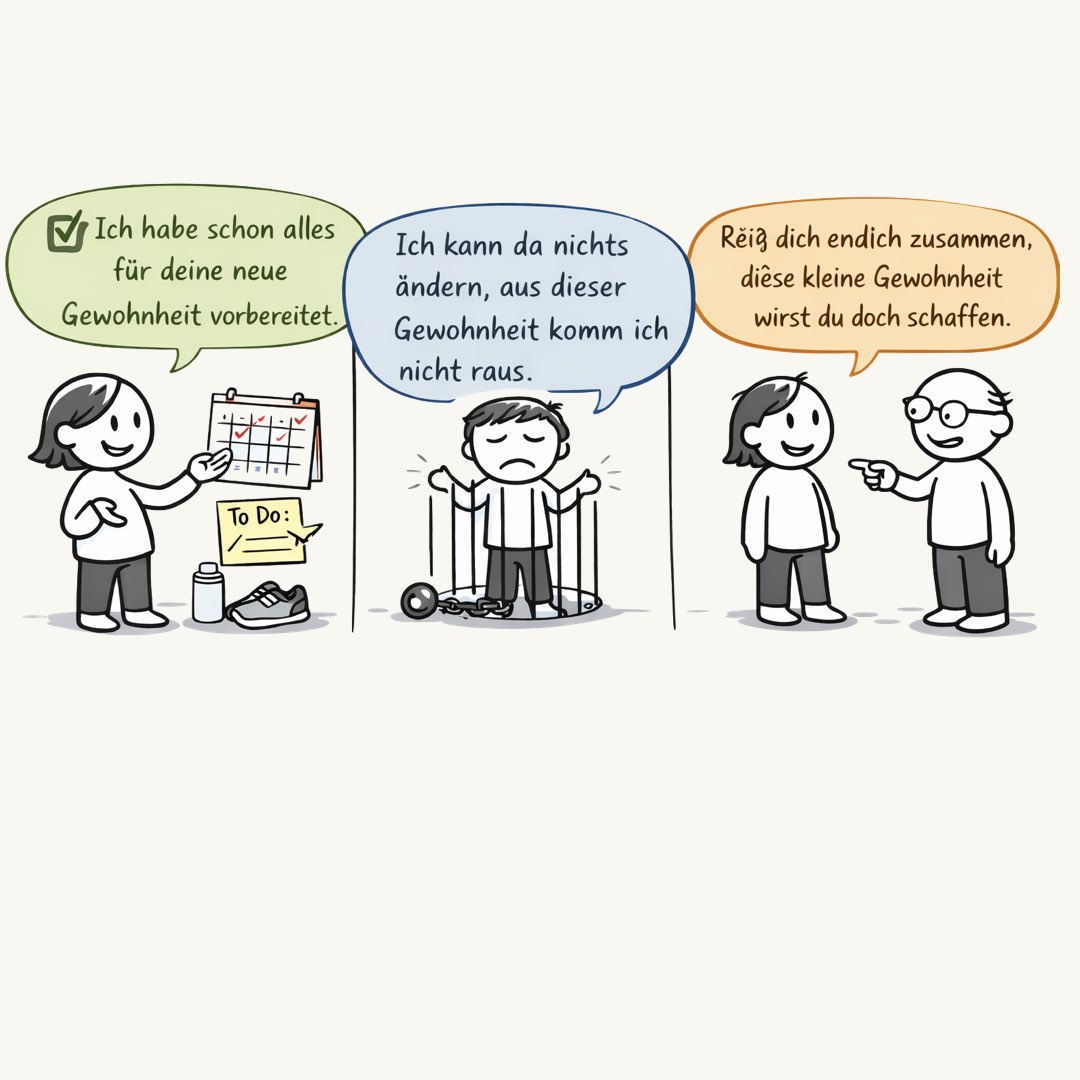 Ich habe schon alles vorbereitet für deine neue Gewohnheit. Ich kann da nichts ändern, aus dieser Gewohnheit komm ich nicht raus. Reiß dich endlich zusammen, diese kleine Gewohnheit wirst du doch schaffen.